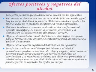 Efectos positivos y negativos del
               alcohol
Los efectos positivos que pueden tener el alcohol son los siguientes:
La cerveza, se dice que con una cerveza al día (sólo una media 335ml)
hay menor probabilidad de padecer Alzheimer, también ayuda a los
riñones a que no te produzca insuficiencia renal o infecciones.
Del vino; también en consumo moderado se dice que favorece al
aparato circulatorio Al inhibir la formación de trombos y la
disminución del colesterol malo que afecta el corazón.
Algunos de las bebidas con alcohol (claro en dosis bajas) se emplean
para el favorecimiento del sueño o tratamiento para las personas que
padecen de insomnio.
Algunos de los efectos negativos del alcohol son los siguientes:
Sus efectos cambian con el tiempo. Inicialmente, el alcohol
generalmente produce sensaciones de relajo y alegría, pero el consumo
posterior puede llevar a tener visión borrosa y problemas de
coordinación. Las membranas celulares son altamente permeables al
alcohol, así que una vez que el alcohol está en el torrente sanguíneo, se
puede esparcir en casi todos los tejidos del cuerpo.


                                                                            17
 
