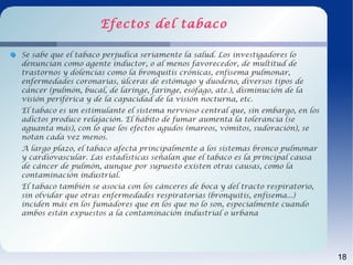 Efectos del tabaco

Se sabe que el tabaco perjudica seriamente la salud. Los investigadores lo
denuncian como agente inductor, o al menos favorecedor, de multitud de
trastornos y dolencias como la bronquitis crónicas, enfisema pulmonar,
enfermedades coronarias, úlceras de estómago y duodeno, diversos tipos de
cáncer (pulmón, bucal, de laringe, faringe, esófago, ate.), disminución de la
visión periférica y de la capacidad de la visión nocturna, etc.
El tabaco es un estimulante el sistema nervioso central que, sin embargo, en los
adictos produce relajación. El hábito de fumar aumenta la tolerancia (se
aguanta más), con lo que los efectos agudos (mareos, vómitos, sudoración), se
notan cada vez menos.
A largo plazo, el tabaco afecta principalmente a los sistemas bronco pulmonar
y cardiovascular. Las estadísticas señalan que el tabaco es la principal causa
de cáncer de pulmón, aunque por supuesto existen otras causas, como la
contaminación industrial.
El tabaco también se asocia con los cánceres de boca y del tracto respiratorio,
sin olvidar que otras enfermedades respiratorias (bronquitis, enfisema...)
inciden más en los fumadores que en los que no lo son, especialmente cuando
ambos están expuestos a la contaminación industrial o urbana




                                                                                   18
 
