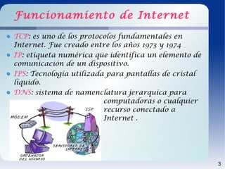 Funcionamiento de Internet
TCP: es uno de los protocolos fundamentales en
Internet. Fue creado entre los años 1973 y 1974
IP: etiqueta numérica que identifica un elemento de
comunicación de un dispositivo.
IPS: Tecnología utilizada para pantallas de cristal
líquido.
DNS: sistema de namenclatura jerarquica para
                         computadoras o cualquier
                         recurso conectado a
                         Internet .




                                                      3
 