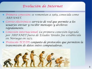 Evolución de Internet

Primera conexión: se remontan a 1969, conocida como
ARPANET.
Correo electrónico: servicio de red que permite a los
usuarios enviar y recibir mensajes y archivos
rápidamente.
Conexión internacional: La primera conexión lograda
por ARPANET fuera de Estados Unidos fue establecida
en Noruega en 1973.
Protocolo TCP/IP: conjunto de protocolos que permiten la
transmisión de datos entre computadoras.




                                                           5
 