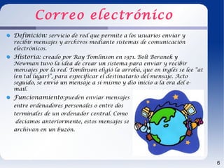 Correo electrónico
Definición: servicio de red que permite a los usuarios enviar y
recibir mensajes y archivos mediante sistemas de comunicación
electrónicos.
Historia: creado por Ray Tomlinson en 1971. Bolt Beranek y
Newman tuvo la idea de crear un sistema para enviar y recibir
mensajes por la red. Tomlinson eligió la arroba, que en inglés se lee “at
(en tal lugar)”, para especificar el destinatario del mensaje. Acto
seguido, se envió un mensaje a sí mismo y dio inicio a la era del e-
mail.
Funcionamiento:pueden enviar mensajes
entre ordenadores personales o entre dos
terminales de un ordenador central. Como
decíamos anteriormente, estos mensajes se
archivan en un buzón.




                                                                            6
 