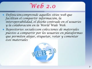 Web 2.0
Definición:comprende aquellos sitios web que
facilitan el compartir información, la
interoperabilidad, el diseño centrado en el usuario1
y la colaboración en la World Wide Web.
Repositorios sociales:son colecciones de materiales
puestos a compartir por los usuarios en plataformas
que permiten alojar, etiquetar, votar y comentar
esos materiales




                                                       7
 