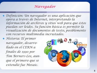 Navegador

Definición: Un navegador es una aplicación que
opera a través de Internet, interpretando la
información de archivos y sitios web para que éstos
puedan ser leídos. Su función básica es permitir la
visualización de documentos de texto, posiblemente
con recursos multimedia incrustados.
Historia: El primer
navegador, desarro-
llado en el CERN a
finales de 1990 por
Tim Berners-Lee, aun-
que el primero que se
extendió fue Mosaic.
                                                      8
 
