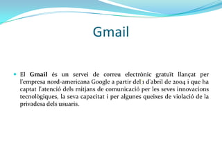 Gmail

 El Gmail és un servei de correu electrònic gratuït llançat per
  l'empresa nord-americana Google a partir del‘1 d'abril de 2004 i que ha
  captat l'atenció dels mitjans de comunicació per les seves innovacions
  tecnològiques, la seva capacitat i per algunes queixes de violació de la
  privadesa dels usuaris.
 