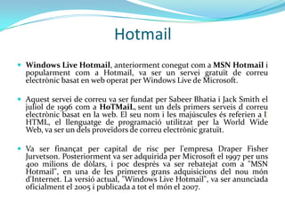 Hotmail
 Windows Live Hotmail, anteriorment conegut com a MSN Hotmail i
  popularment com a Hotmail, va ser un servei gratuït de correu
  electrònic basat en web operat per Windows Live de Microsoft.

 Aquest servei de correu va ser fundat per Sabeer Bhatia i Jack Smith el
  juliol de 1996 com a HoTMaiL, sent un dels primers serveis d correu
  electrònic basat en la web. El seu nom i les majúscules és referien a l‘
  HTML, el llenguatge de programació utilitzat per la World Wide
  Web, va ser un dels proveïdors de correu electrònic gratuït.

 Va ser finançat per capital de risc per l'empresa Draper Fisher
  Jurvetson. Posteriorment va ser adquirida per Microsoft el 1997 per uns
  400 milions de dòlars, i poc després va ser rebatejat com a "MSN
  Hotmail", en una de les primeres grans adquisicions del nou món
  d'Internet. La versió actual, "Windows Live Hotmail", va ser anunciada
  oficialment el 2005 i publicada a tot el món el 2007.
 
