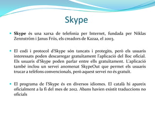 Skype
 Skype és una xarxa de telefonia per Internet, fundada per Niklas
  Zennström i Janus Friis, els creadors de Kazaa, el 2003.

 El codi i protocol d'Skype són tancats i protegits, però els usuaris
  interessats poden descarregar gratuïtament l'aplicació del lloc oficial.
  Els usuaris d'Skype poden parlar entre ells gratuïtament. L'aplicació
  també inclou un servei anomenat SkypeOut que permet els usuaris
  trucar a telèfons convencionals, però aquest servei no és gratuït.

 El programa de l'Skype és en diversos idiomes. El català hi apareix
  oficialment a la fi del mes de 2012. Abans havien existit traduccions no
  oficials
 