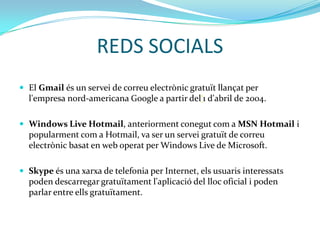 REDS SOCIALS
 El Gmail és un servei de correu electrònic gratuït llançat per
  l'empresa nord-americana Google a partir del‘1 d'abril de 2004.

 Windows Live Hotmail, anteriorment conegut com a MSN Hotmail i
  popularment com a Hotmail, va ser un servei gratuït de correu
  electrònic basat en web operat per Windows Live de Microsoft.

 Skype és una xarxa de telefonia per Internet, els usuaris interessats
  poden descarregar gratuïtament l'aplicació del lloc oficial i poden
  parlar entre ells gratuïtament.
 