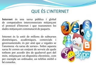 QUE ÉS L’INTERNET
Internet és una xarxa pública i global
de computadors interconnectats mitjançant
el protocol d'Internet i que transmeten les
dades mitjançant commutació de paquets.

Internet és la unió de milions de subxarxes
domèstiques, acadèmiques, comercials i
governamentals; és per això que a vegades se
l'anomena «la xarxa de xarxes». Sobre aquesta
xarxa hi corren un conjunt de serveis als quals
tothom pot accedir des de qualsevol part del
món, mitjançant un dispositiu electrònic, com
per exemple un ordinador, un telèfon mòbil o
bé consoles.
 