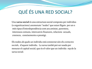 QUÉ ÉS UNA RED SOCIAL?
Una xarxa social és una estructura social composta per individus
(o organitzacions) anomenats "nodes" que estan lligats per un o
 més tipus d'interdependència com ara amistat, parentesc,
 interessos comuns, intercanvis financers, relacions sexuals,
 creences, coneixements o prestigi.

Els nodes als quals un individu està connectat són els contactes
socials, d'aquest individu. La xarxa també pot ser usada per
mesurar el capital social, que és el valor que un individu rep de la
xarxa social.
 