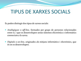 TIPUS DE XARXES SOCIALS
Es poden distingir dos tipus de xarxes socials:

 Analògiques o off-line, formades per grups de persones relacionades
  entre si, i que es desenvolupen sense sistemes electrònics o informàtics
  connectats a la xarxa.

 Digitals o on-line, originades als mitjans informàtics i electrònics, que
  és on es desenvolupen.
 
