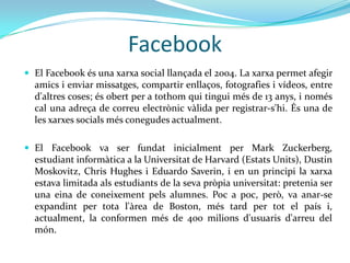 Facebook
 El Facebook és una xarxa social llançada el 2004. La xarxa permet afegir
  amics i enviar missatges, compartir enllaços, fotografies i vídeos, entre
  d'altres coses; és obert per a tothom qui tingui més de 13 anys, i només
  cal una adreça de correu electrònic vàlida per registrar-s'hi. És una de
  les xarxes socials més conegudes actualment.

 El Facebook va ser fundat inicialment per Mark Zuckerberg,
  estudiant informàtica a la Universitat de Harvard (Estats Units), Dustin
  Moskovitz, Chris Hughes i Eduardo Saverin, i en un principi la xarxa
  estava limitada als estudiants de la seva pròpia universitat: pretenia ser
  una eina de coneixement pels alumnes. Poc a poc, però, va anar-se
  expandint per tota l'àrea de Boston, més tard per tot el país i,
  actualment, la conformen més de 400 milions d'usuaris d'arreu del
  món.
 