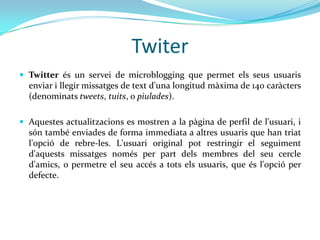 Twiter
 Twitter és un servei de microblogging que permet els seus usuaris
  enviar i llegir missatges de text d'una longitud màxima de 140 caràcters
  (denominats tweets, tuits, o piulades).

 Aquestes actualitzacions es mostren a la pàgina de perfil de l'usuari, i
  són també enviades de forma immediata a altres usuaris que han triat
  l'opció de rebre-les. L'usuari original pot restringir el seguiment
  d'aquests missatges només per part dels membres del seu cercle
  d'amics, o permetre el seu accés a tots els usuaris, que és l'opció per
  defecte.
 