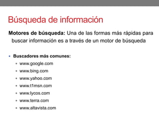 Búsqueda de información
Motores de búsqueda: Una de las formas más rápidas para
buscar información es a través de un motor de búsqueda
 Buscadores más comunes:
 www.google.com
 www.bing.com
 www.yahoo.com
 www.t1msn.com
 www.lycos.com
 www.terra.com
 www.altavista.com
 