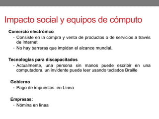 Impacto social y equipos de cómputo
Comercio electrónico
• Consiste en la compra y venta de productos o de servicios a través
de Internet
• No hay barreras que impidan el alcance mundial.
Tecnologías para discapacitados
• Actualmente, una persona sin manos puede escribir en una
computadora, un invidente puede leer usando teclados Braille
Gobierno
• Pago de impuestos en Línea
Empresas:
• Nómina en línea
 