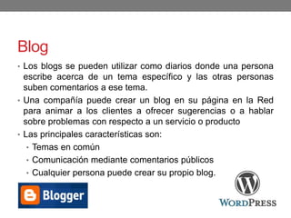Blog
• Los blogs se pueden utilizar como diarios donde una persona
escribe acerca de un tema específico y las otras personas
suben comentarios a ese tema.
• Una compañía puede crear un blog en su página en la Red
para animar a los clientes a ofrecer sugerencias o a hablar
sobre problemas con respecto a un servicio o producto
• Las principales características son:
• Temas en común
• Comunicación mediante comentarios públicos
• Cualquier persona puede crear su propio blog.
 