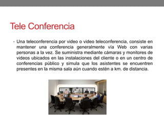 Tele Conferencia
• Una teleconferencia por video o video teleconferencia, consiste en
mantener una conferencia generalmente vía Web con varias
personas a la vez. Se suministra mediante cámaras y monitores de
videos ubicados en las instalaciones del cliente o en un centro de
conferencias público y simula que los asistentes se encuentren
presentes en la misma sala aún cuando estén a km. de distancia.
 