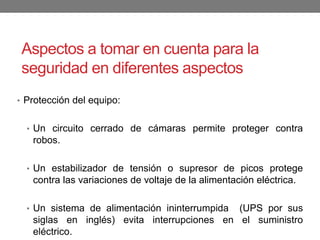 Aspectos a tomar en cuenta para la
seguridad en diferentes aspectos
• Protección del equipo:
• Un circuito cerrado de cámaras permite proteger contra
robos.
• Un estabilizador de tensión o supresor de picos protege
contra las variaciones de voltaje de la alimentación eléctrica.
• Un sistema de alimentación ininterrumpida (UPS por sus
siglas en inglés) evita interrupciones en el suministro
eléctrico.
 