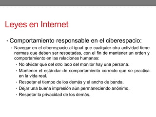 Leyes en Internet
• Comportamiento responsable en el ciberespacio:
• Navegar en el ciberespacio al igual que cualquier otra actividad tiene
normas que deben ser respetadas, con el fin de mantener un orden y
comportamiento en las relaciones humanas:
• No olvidar que del otro lado del monitor hay una persona.
• Mantener el estándar de comportamiento correcto que se practica
en la vida real.
• Respetar el tiempo de los demás y el ancho de banda.
• Dejar una buena impresión aún permaneciendo anónimo.
• Respetar la privacidad de los demás.
 