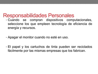 Responsabilidades Personales
• Cuando se compran dispositivos computacionales,
seleccione los que empleen tecnología de eficiencia de
energía y recursos.
• Apagar el monitor cuando no esté en uso.
• El papel y los cartuchos de tinta pueden ser reciclados
fácilmente por las mismas empresas que los fabrican.
 