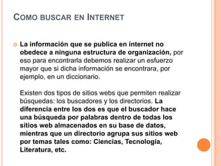 COMO BUSCAR EN INTERNET
 La información que se publica en internet no
obedece a ninguna estructura de organización, por
eso para encontrarla debemos realizar un esfuerzo
mayor que si dicha información se encontrara, por
ejemplo, en un diccionario.
Existen dos tipos de sitios webs que permiten realizar
búsquedas: los buscadores y los directorios. La
diferencia entre los dos es que el buscador hace
una búsqueda por palabras dentro de todas los
sitios web almacenados en su base de datos,
mientras que un directorio agrupa sus sitios web
por temas tales como: Ciencias, Tecnología,
Literatura, etc.
 
