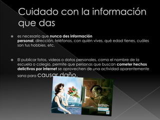  es necesario que nunca des información
personal, dirección, teléfonos, con quién vives, qué edad tienes, cuáles
son tus hobbies, etc.
 El publicar fotos, videos o datos personales, como el nombre de la
escuela o colegio, permite que personas que buscan cometer hechos
delictivos por internet se aprovechen de una actividad aparentemente
sana para causar daño.
 