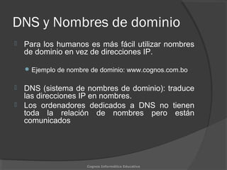 DNS y Nombres de dominio
 Para los humanos es más fácil utilizar nombres
de dominio en vez de direcciones IP.
Ejemplo de nombre de dominio: www.cognos.com.bo
 DNS (sistema de nombres de dominio): traduce
las direcciones IP en nombres.
 Los ordenadores dedicados a DNS no tienen
toda la relación de nombres pero están
comunicados
Cognos Informática Educativa
 