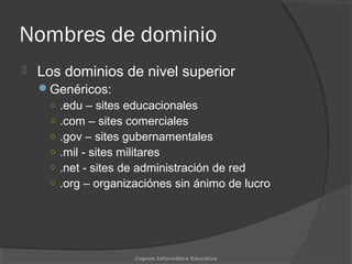 Nombres de dominio
 Los dominios de nivel superior
Genéricos:
○ .edu – sites educacionales
○ .com – sites comerciales
○ .gov – sites gubernamentales
○ .mil - sites militares
○ .net - sites de administración de red
○ .org – organizaciónes sin ánimo de lucro
Cognos Informática Educativa
 