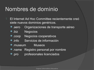 Nombres de dominio
 El Internet Ad Hoc Committee recientemente creó
siete nuevos dominios genéricos.
.aero Organizaciones de transporte aéreo
.biz Negocios
.coop Negocios cooperativos
.info Servicios de información
.museum Museos
.name Registro personal por nombre
.pro profesionales licenciados
Cognos Informática Educativa
 
