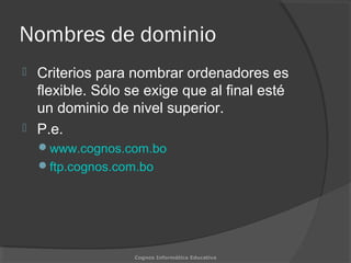 Nombres de dominio
 Criterios para nombrar ordenadores es
flexible. Sólo se exige que al final esté
un dominio de nivel superior.
 P.e.
www.cognos.com.bo
ftp.cognos.com.bo
Cognos Informática Educativa
 