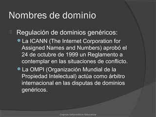 Nombres de dominio
 Regulación de dominios genéricos:
La ICANN (The Internet Corporation for
Assigned Names and Numbers) aprobó el
24 de octubre de 1999 un Reglamento a
contemplar en las situaciones de conflicto.
La OMPI (Organización Mundial de la
Propiedad Intelectual) actúa como árbitro
internacional en las disputas de dominios
genéricos.
Cognos Informática Educativa
 