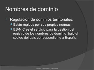 Nombres de dominio
 Regulación de dominios territoriales:
Están regidos por sus propias normas.
ES-NIC es el servicio para la gestión del
registro de los nombres de dominio bajo el
código del país correspondiente a España.
Cognos Informática Educativa
 