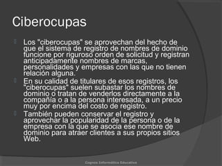 Ciberocupas
 Los "ciberocupas" se aprovechan del hecho de
que el sistema de registro de nombres de dominio
funcione por riguroso orden de solicitud y registran
anticipadamente nombres de marcas,
personalidades y empresas con las que no tienen
relación alguna.
 En su calidad de titulares de esos registros, los
"ciberocupas" suelen subastar los nombres de
dominio o tratan de venderlos directamente a la
compañía o a la persona interesada, a un precio
muy por encima del costo de registro.
 También pueden conservar el registro y
aprovechar la popularidad de la persona o de la
empresa con la que se asocia ese nombre de
dominio para atraer clientes a sus propios sitios
Web.
Cognos Informática Educativa
 