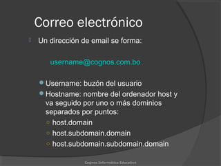 Correo electrónico
 Un dirección de email se forma:
username@cognos.com.bo
Username: buzón del usuario
Hostname: nombre del ordenador host y
va seguido por uno o más dominios
separados por puntos:
○ host.domain
○ host.subdomain.domain
○ host.subdomain.subdomain.domain
Cognos Informática Educativa
 