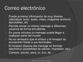 Correo electrónico
 Puede enviarse información de muy diversa
naturaleza: texto, audio, vídeo, imágenes archivos
ejecutables, etc
 Permite enviar un mismo mensaje a diferentes
usuarios de forma simultánea.
 En pocos minutos un mensaje puede llegar a
cualquier parte del mundo
 No es necesario que el emisor y el receptor se
encuentren frente a sus terminales
 El receptor dispone del mensaje en formato
electrónico (posibilidad de edición, impresión, etc)
 Campos: asunto, para, cc, bcc, de…
Cognos Informática Educativa
 