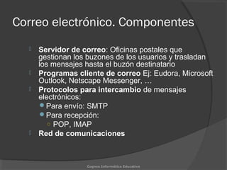 Correo electrónico. Componentes
 Servidor de correo: Oficinas postales que
gestionan los buzones de los usuarios y trasladan
los mensajes hasta el buzón destinatario
 Programas cliente de correo Ej: Eudora, Microsoft
Outlook, Netscape Messenger, …
 Protocolos para intercambio de mensajes
electrónicos:
Para envío: SMTP
Para recepción:
○ POP, IMAP
 Red de comunicaciones
Cognos Informática Educativa
 