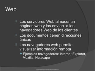 Web
 Los servidores Web almacenan
páginas web y las envían a los
navegadores Web de los clientes
 Los documentos tienen direcciones
únicas
 Los navegadores web permite
visualizar información remota
Ejemplos navegadores: Internet Explorer,
Mozilla, Netscape
Cognos Informática Educativa
 
