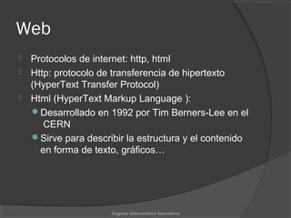 Web
 Protocolos de internet: http, html
 Http: protocolo de transferencia de hipertexto
(HyperText Transfer Protocol)
 Html (HyperText Markup Language ):
Desarrollado en 1992 por Tim Berners-Lee en el
CERN
Sirve para describir la estructura y el contenido
en forma de texto, gráficos…
Cognos Informática Educativa
 