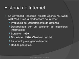 Historia de Internet
 La Advanced Research Projects Agency NETwork
(ARPANET) es la predecesora de Internet:
Propuesta del Departamento de Defensa
Desarrollada por un conjunto de ingenieros
informáticos
Surgió en 1969
Disuelta en 1990. Objetivo cumplido
La tecnología engendró Internet
Red de paquetes.
Cognos Informática Educativa
 