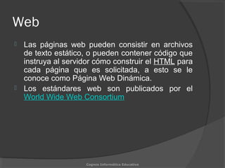 Web
 Las páginas web pueden consistir en archivos
de texto estático, o pueden contener código que
instruya al servidor cómo construir el HTML para
cada página que es solicitada, a esto se le
conoce como Página Web Dinámica.
 Los estándares web son publicados por el
World Wide Web Consortium
Cognos Informática Educativa
 