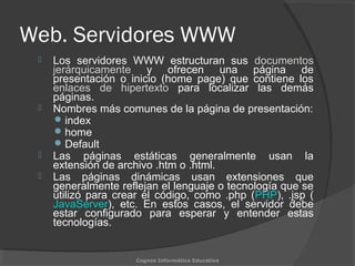 Web. Servidores WWW
 Los servidores WWW estructuran sus documentos
jerárquicamente y ofrecen una página de
presentación o inicio (home page) que contiene los
enlaces de hipertexto para localizar las demás
páginas.
 Nombres más comunes de la página de presentación:
index
home
Default
 Las páginas estáticas generalmente usan la
extensión de archivo .htm o .html.
 Las páginas dinámicas usan extensiones que
generalmente reflejan el lenguaje o tecnología que se
utilizó para crear el código, como .php (PHP), .jsp (
JavaServer), etc. En estos casos, el servidor debe
estar configurado para esperar y entender estas
tecnologías.
Cognos Informática Educativa
 