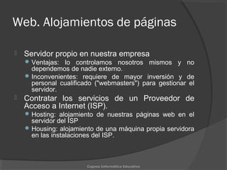Web. Alojamientos de páginas
 Servidor propio en nuestra empresa
Ventajas: lo controlamos nosotros mismos y no
dependemos de nadie externo.
Inconvenientes: requiere de mayor inversión y de
personal cualificado ("webmasters") para gestionar el
servidor.
 Contratar los servicios de un Proveedor de
Acceso a Internet (ISP).
Hosting: alojamiento de nuestras páginas web en el
servidor del ISP
Housing: alojamiento de una máquina propia servidora
en las instalaciones del ISP.
Cognos Informática Educativa
 