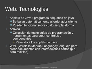 Web. Tecnologías
 Applets de Java : programas pequeños de java
Se bajan automáticamente al ordenador cliente
Pueden funcionar sobre cualquier plataforma
 ActiveX
Colección de tecnologías de programación y
herramientas para crear controles o
componentes
○ Parecido a los applets de Java
 WML (Wireless Markup Language): lenguaje para
crear documentos con informaciones cortas (p.e
para móviles)
Cognos Informática Educativa
 