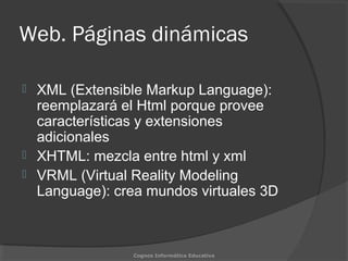 Web. Páginas dinámicas
 XML (Extensible Markup Language):
reemplazará el Html porque provee
características y extensiones
adicionales
 XHTML: mezcla entre html y xml
 VRML (Virtual Reality Modeling
Language): crea mundos virtuales 3D
Cognos Informática Educativa
 