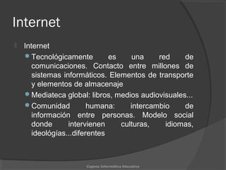 Internet
 Internet
Tecnológicamente es una red de
comunicaciones. Contacto entre millones de
sistemas informáticos. Elementos de transporte
y elementos de almacenaje
Mediateca global: libros, medios audiovisuales...
Comunidad humana: intercambio de
información entre personas. Modelo social
donde intervienen culturas, idiomas,
ideológías...diferentes
Cognos Informática Educativa
 