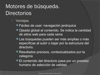 Motores de búsqueda.
Directorios
 Ventajas
Fáciles de usar: navegación jerárquica
Ojeada global al contenido. Se indica la cantidad
de sitios web para cada rama
Las búsquedas pueden ser más amplias o más
específicas al subir o bajar por la estructura del
directorio.
Resultados precisos, contextualizados por la
categoria
El contenido del directorio pasa por un proceso
humano de selección de calidad
Cognos Informática Educativa
 