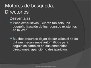 Motores de búsqueda.
Directorios
 Desventajas
Poco exhaustivos. Cubren tan solo una
pequeña fracción de los recursos existentes
en la Web
Muchos recursos dejan de ser útiles si no se
utilizan mecanismos automáticos para
seguir los cambios en sus contenidos,
direcciones, aparición o desaparición.
Cognos Informática Educativa
 