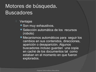 Motores de búsqueda.
Buscadores
 Ventajas
Son muy exhaustivos.
Selección automática de los recursos
(robots)
Mecanismos automáticos para seguir los
cambios en sus contenidos, direcciones,
aparición o desaparición. Algunos
buscadores incluso guardan una copia
en caché de los documentos tal como
estaban en el momento en que fueron
explorados.
Cognos Informática Educativa
 