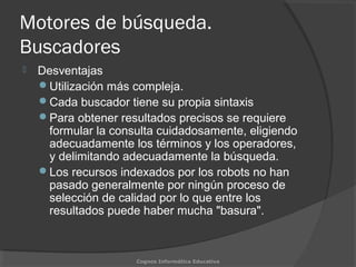 Motores de búsqueda.
Buscadores
 Desventajas
Utilización más compleja.
Cada buscador tiene su propia sintaxis
Para obtener resultados precisos se requiere
formular la consulta cuidadosamente, eligiendo
adecuadamente los términos y los operadores,
y delimitando adecuadamente la búsqueda.
Los recursos indexados por los robots no han
pasado generalmente por ningún proceso de
selección de calidad por lo que entre los
resultados puede haber mucha "basura".
Cognos Informática Educativa
 
