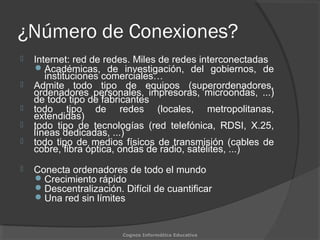 ¿Número de Conexiones?
 Internet: red de redes. Miles de redes interconectadas
Académicas, de investigación, del gobiernos, de
instituciones comerciales…
 Admite todo tipo de equipos (superordenadores,
ordenadores personales, impresoras, microondas, ...)
de todo tipo de fabricantes
 todo tipo de redes (locales, metropolitanas,
extendidas)
 todo tipo de tecnologías (red telefónica, RDSI, X.25,
líneas dedicadas, ...)
 todo tipo de medios físicos de transmisión (cables de
cobre, fibra óptica, ondas de radio, satélites, ...)
 Conecta ordenadores de todo el mundo
Crecimiento rápido
Descentralización. Difícil de cuantificar
Una red sin límites
Cognos Informática Educativa
 