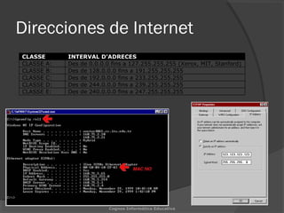 Direcciones de Internet
CLASSE INTERVAL D’ADRECES
CLASSE A: Des de 0.0.0.0 fins a 127.255.255.255 (Xerox, MIT, Stanford)
CLASSE B: Des de 128.0.0.0 fins a 191.255.255.255
CLASSE C: Des de 192.0.0.0 fins a 233.255.255.255
CLASSE D: Des de 244.0.0.0 fins a 239.255.255.255
CLASSE E: Des de 240.0.0.0 fins a 247.255.255.255
Cognos Informática Educativa
 